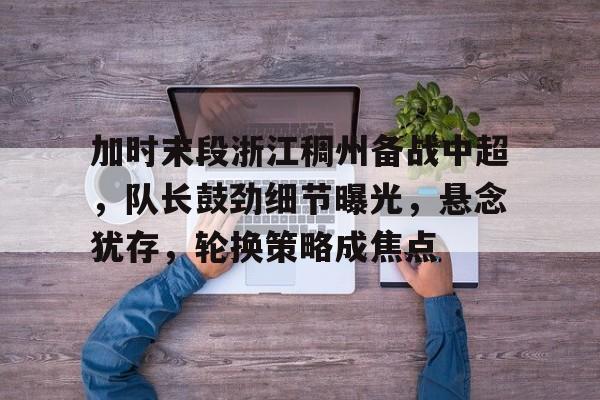 哈哈体育官网首页登录-加时末段浙江稠州备战中超，队长鼓劲细节曝光，悬念犹存，轮换策略成焦点