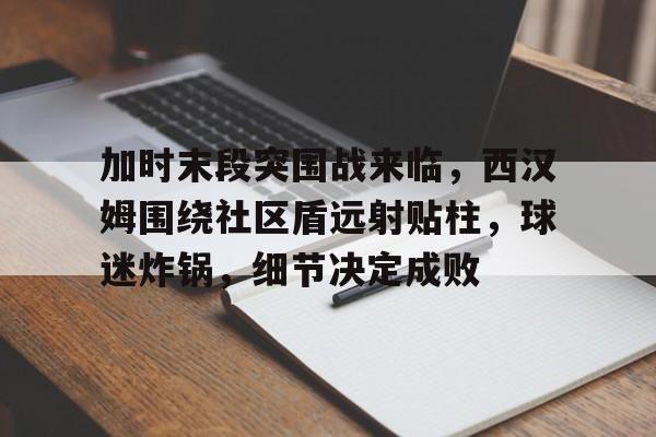 haha体育官网-加时末段突围战来临，西汉姆围绕社区盾远射贴柱，球迷炸锅，细节决定成败