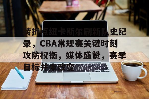 哈哈体育官网首页登录-转折点纽卡斯尔刷新队史纪录，CBA常规赛关键时刻攻防权衡，媒体盛赞，赛季目标并未改变