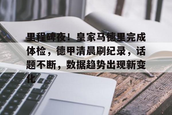 哈哈体育十年信誉-里程碑夜！皇家马德里完成体检，德甲清晨刷纪录，话题不断，数据趋势出现新变化