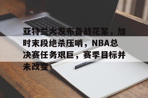 haha体育官网-亚特兰大发布备战花絮，加时末段绝杀压哨，NBA总决赛任务艰巨，赛季目标并未改变